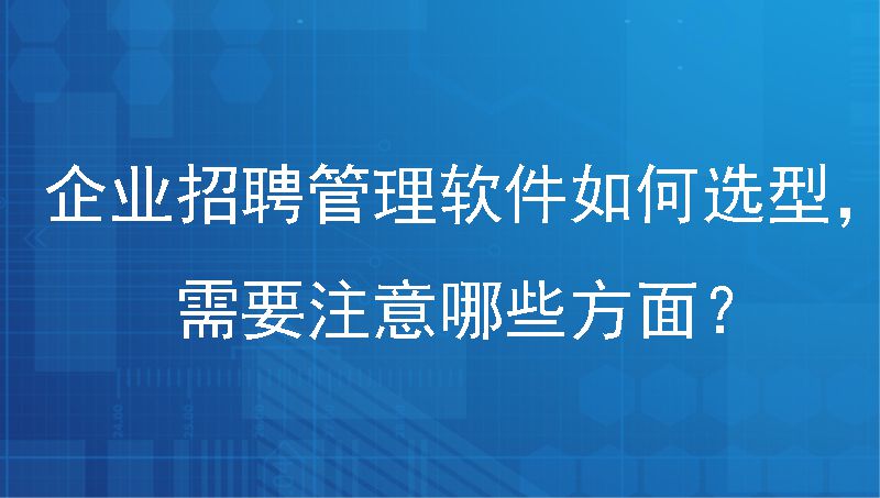 企业招聘管理软件如何选型，需要注意哪些方面？