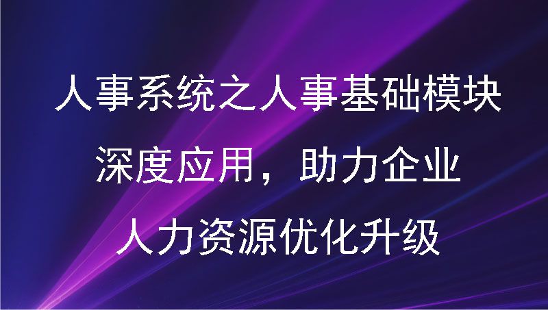 人事系统之人事基础模块：深度应用，助力企业人力资源优化升级